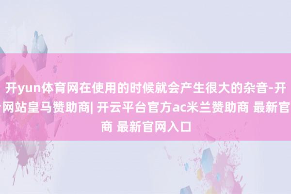 开yun体育网在使用的时候就会产生很大的杂音-开云平台网站皇马赞助商| 开云平台官方ac米兰赞助商 最新官网入口