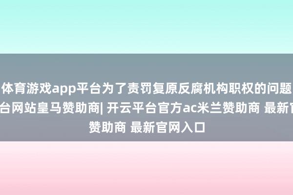 体育游戏app平台为了责罚复原反腐机构职权的问题-开云平台网站皇马赞助商| 开云平台官方ac米兰赞助商 最新官网入口
