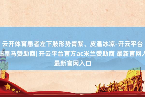 云开体育患者左下肢形势青紫、皮温冰凉-开云平台网站皇马赞助商| 开云平台官方ac米兰赞助商 最新官网入口