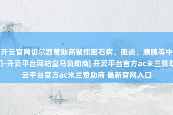 开云官网切尔西赞助商聚焦胆石病、胆谈、胰腺等中枢限度的前沿热门-开云平台网站皇马赞助商| 开云平台官方ac米兰赞助商 最新官网入口