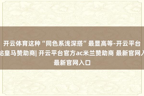 开云体育这种“同色系浅深搭”最显高等-开云平台网站皇马赞助商| 开云平台官方ac米兰赞助商 最新官网入口