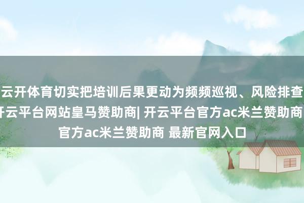 云开体育切实把培训后果更动为频频巡视、风险排查的实战才气-开云平台网站皇马赞助商| 开云平台官方ac米兰赞助商 最新官网入口