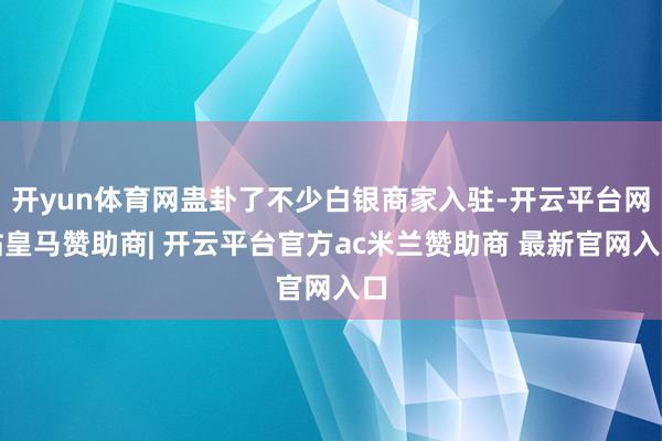 开yun体育网蛊卦了不少白银商家入驻-开云平台网站皇马赞助商| 开云平台官方ac米兰赞助商 最新官网入口