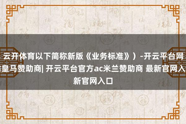 云开体育以下简称新版《业务标准》）-开云平台网站皇马赞助商| 开云平台官方ac米兰赞助商 最新官网入口