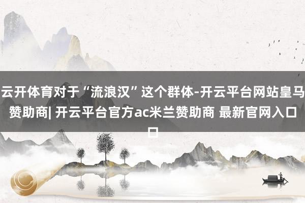 云开体育对于“流浪汉”这个群体-开云平台网站皇马赞助商| 开云平台官方ac米兰赞助商 最新官网入口