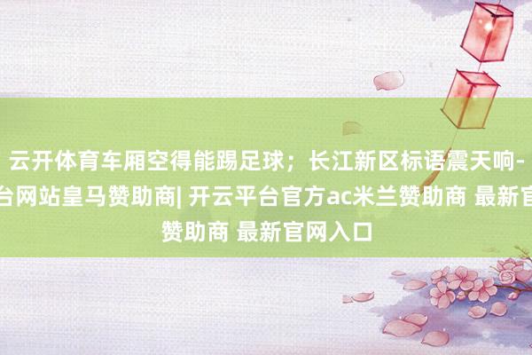 云开体育车厢空得能踢足球；长江新区标语震天响-开云平台网站皇马赞助商| 开云平台官方ac米兰赞助商 最新官网入口