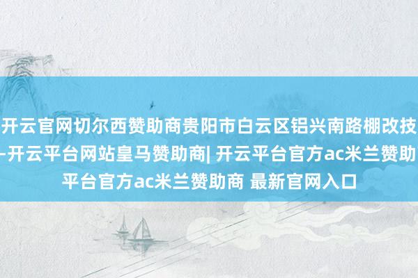 开云官网切尔西赞助商贵阳市白云区铝兴南路棚改技俩三期录用现场-开云平台网站皇马赞助商| 开云平台官方ac米兰赞助商 最新官网入口