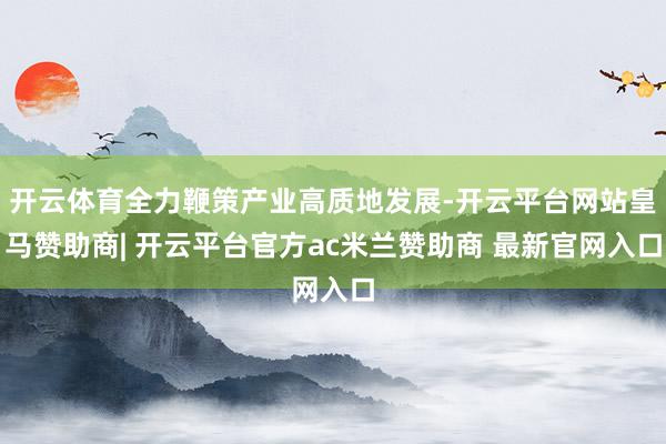 开云体育全力鞭策产业高质地发展-开云平台网站皇马赞助商| 开云平台官方ac米兰赞助商 最新官网入口