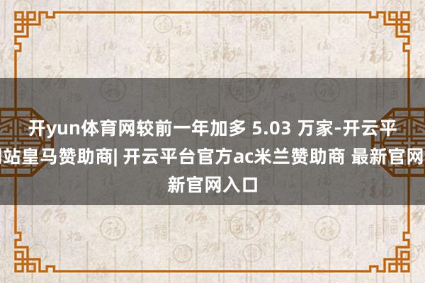 开yun体育网较前一年加多 5.03 万家-开云平台网站皇马赞助商| 开云平台官方ac米兰赞助商 最新官网入口