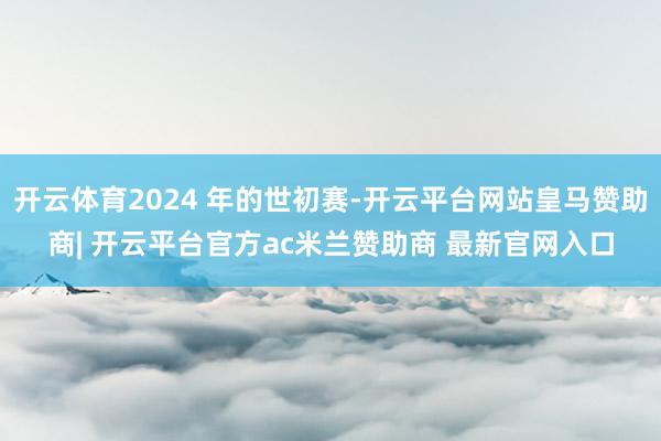 开云体育2024 年的世初赛-开云平台网站皇马赞助商| 开云平台官方ac米兰赞助商 最新官网入口
