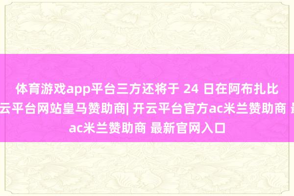 体育游戏app平台三方还将于 24 日在阿布扎比不竭会谈-开云平台网站皇马赞助商| 开云平台官方ac米兰赞助商 最新官网入口