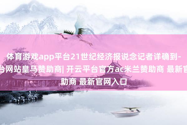 体育游戏app平台21世纪经济报说念记者详确到-开云平台网站皇马赞助商| 开云平台官方ac米兰赞助商 最新官网入口