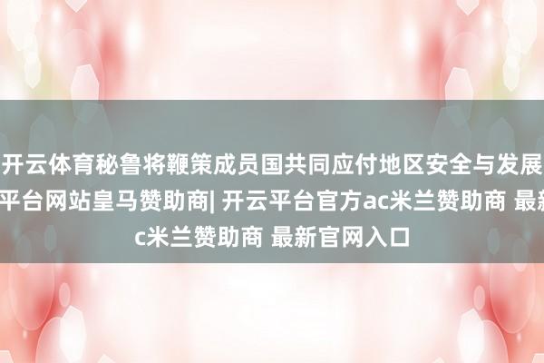 开云体育秘鲁将鞭策成员国共同应付地区安全与发展挑战-开云平台网站皇马赞助商| 开云平台官方ac米兰赞助商 最新官网入口