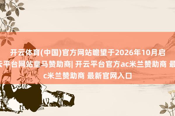 开云体育(中国)官方网站瞻望于2026年10月启动量产-开云平台网站皇马赞助商| 开云平台官方ac米兰赞助商 最新官网入口