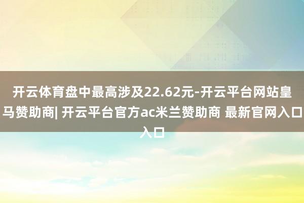开云体育盘中最高涉及22.62元-开云平台网站皇马赞助商| 开云平台官方ac米兰赞助商 最新官网入口