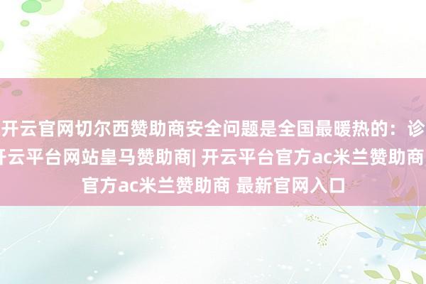 开云官网切尔西赞助商安全问题是全国最暖热的：诊治完就回家-开云平台网站皇马赞助商| 开云平台官方ac米兰赞助商 最新官网入口
