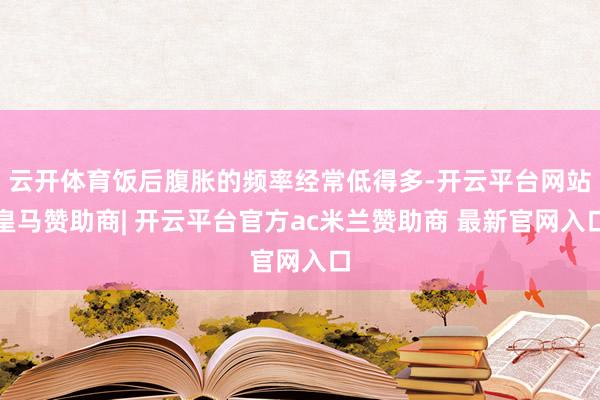 云开体育饭后腹胀的频率经常低得多-开云平台网站皇马赞助商| 开云平台官方ac米兰赞助商 最新官网入口