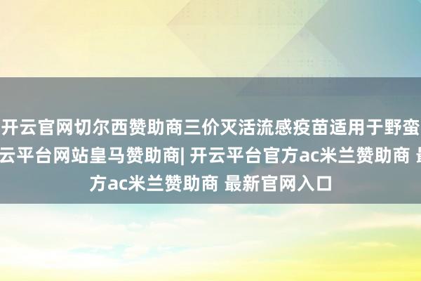 开云官网切尔西赞助商三价灭活流感疫苗适用于野蛮东谈主群-开云平台网站皇马赞助商| 开云平台官方ac米兰赞助商 最新官网入口