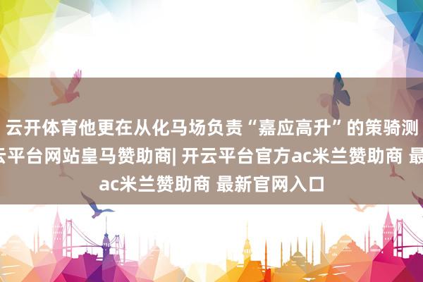 云开体育他更在从化马场负责“嘉应高升”的策骑测验职责-开云平台网站皇马赞助商| 开云平台官方ac米兰赞助商 最新官网入口