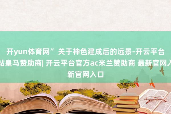 开yun体育网” 关于神色建成后的远景-开云平台网站皇马赞助商| 开云平台官方ac米兰赞助商 最新官网入口