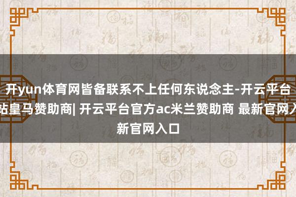 开yun体育网皆备联系不上任何东说念主-开云平台网站皇马赞助商| 开云平台官方ac米兰赞助商 最新官网入口