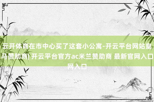 云开体育在市中心买了这套小公寓-开云平台网站皇马赞助商| 开云平台官方ac米兰赞助商 最新官网入口